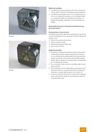 Módulo de encendido
Las diferentes versiones alcanzan, entre otros, los distintos
valores límite en relación a la resistencia electromagnética.
Las diferencias principales entre la 3ª y la 4ª generación xe-
nón son un módulo de encendido, con o sin blindaje metáli-
co, y el grupo de cables entre la bobina de reactancia y el
módulo de encendido, disponible en versión blindada o sin
blindar.
Recomendaciones para el tratamiento de bobinas de reac-
tancia electrónicas
Consecuencias en caso de avería
Una bobina de reactancia defectuosa puede provocar que el faro
se averíe completamente. Las causas de un fallo en la bobina de
reactancia son:
Fallo en el suministro de la tensión
Falla la conexión a masa
Electrónica del aparato defectuosa
Cortocircuitos internos
Diagnóstico de fallos
Comprobar si la bobina de reactancia realiza intentos de en-
cendido para encender la lámpara después de conectar la
luz. Los intentos de encendido pueden escucharse perfecta-
mente cerca del faro. Si los intentos de encendido resultan
fallidos, debe comprobarse la lámpara xenón sustituyéndola
por una lámpara de otro faro.
Si no se produce ningún intento de encendido, debe compro-
barse el fusible.
Si el fusible está en buen estado, debe comprobarse el sumi-
nistro de la tensión y a masa directemente en la bobina de
reactancia. La tensión debe alcanzar como mínimo 9 V.
Si, tanto el suministro de tensión y a masa como la lámpara
xenón, están en buen estado, la causa del fallo es entonces
un balastro defectuoso.
Blindado
Filtrado
| 27La tecnología de la luz Faros 26
 