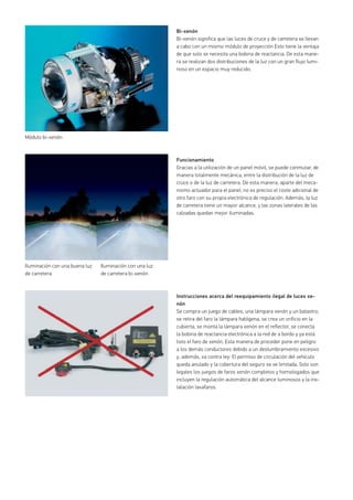 Bi-xenón
Bi-xenón significa que las luces de cruce y de carretera se llevan
a cabo con un mismo módulo de proyección Esto tiene la ventaja
de que solo se necesita una bobina de reactancia. De esta mane-
ra se realizan dos distribuciones de la luz con un gran flujo lumi-
noso en un espacio muy reducido.
Funcionamiento
Gracias a la utilización de un panel móvil, se puede conmutar, de
manera totalmente mecánica, entre la distribución de la luz de
cruce o de la luz de carretera. De esta manera, aparte del meca-
nismo actuador para el panel, no es preciso el coste adicional de
otro faro con su propia electrónica de regulación. Además, la luz
de carretera tiene un mayor alcance, y las zonas laterales de las
calzadas quedan mejor iluminadas.
Instrucciones acerca del reequipamiento ilegal de luces xe-
nón
Se compra un juego de cables, una lámpara xenón y un balastro;
se retira del faro la lámpara halógena, se crea un orificio en la
cubierta, se monta la lámpara xenón en el reflector, se conecta
la bobina de reactancia electrónica a la red de a bordo y ya está
listo el faro de xenón. Esta manera de proceder pone en peligro
a los demás conductores debido a un deslumbramiento excesivo
y, además, va contra ley: El permiso de circulación del vehículo
queda anulado y la cobertura del seguro se ve limitada. Solo son
legales los juegos de faros xenón completos y homologados que
incluyen la regulación automática del alcance luminosos y la ins-
talación lavafaros.
Módulo bi-xenón
Iluminación con una buena luz
de carretera
Iluminación con una luz
de carretera bi-xenón
 