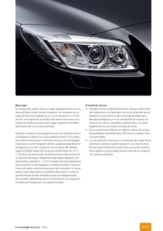 Base legal
En Europa solo pueden llevarse a cabo reequipamientos con sis-
temas de faros xenón si están completos. Se componen de un
juego de faros homologados (p. ej. con el distintivo E1 en el dis-
persor), una regulación automática del alcance luminoso y una
instalación lavafaros (prescripción según regulación ECE R48 y
observancia de la normativa nacional).
Cada faro consigue su homologación junto con la fuente lumino-
sa (halógena o xenón) con la que puede funcionar. Si se sustitu-
ye la fuente luminosa por una fuente luminosa no homologada
ni prevista en la homologación del faro, queda anulada dicha ho-
mologación y, con ello, el permiso de circulación del vehículo
(según el StVZO: Código de Circulación de Alemania, Art. 19. 2.
1). Conducir sin permiso de circulación provoca restricciones en
la cobertura del seguro (Reglamento del seguro obligatorio de
automóviles, apartado 5. 1. 3.). El vendedor de estos dispositivos
de iluminación no homologados se enfrenta también a reclama-
ciones por daños y perjuicios por parte del comprador. Al comer-
cializar estos dispositivos, el vendedor debe asumir no solo la
garantía de que pueden emplearse para la finalidad prevista,
sino también, dependiendo de las circunstancias, los riesgos de
los daños provocados por una cuantía ilimitada.
El trasfondo técnico
Elevados valores de deslumbramiento: Gracias a determina-
das mediciones en el laboratorio de luz se comprobó que la
distribución activa de la luz de un faro desarrollado para
lámparas halógenas ya no se corresponde de ninguna ma-
nera con los valores calculados originalmente si se utiliza
ilegalmente con una fuente luminosa de xenón.
En los sistemas de reﬂexión se midieron valores de luz que
deslumbraban superando hasta 100 veces los valores máxi-
mos permitidos.
Los faros de estos vehículos ya no disponen de ningún límite
claroscuro y tampoco pueden ajustarse. Loa valores de luz
de estos faros deslumbran tanto como una luz de carretera.
Esto signiﬁca un grave peligro para el resto de los conducto-
res y para los peatones.
| 29La tecnología de la luz Faros 28
 