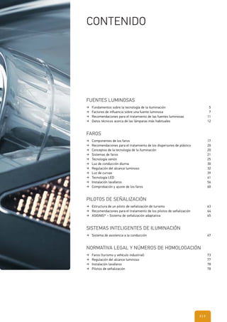 FUENTES LUMINOSAS
Fundamentos sobre la tecnología de la iluminación 5
Factores de influencia sobre una fuente luminosa 7
Recomendaciones para el tratamiento de las fuentes luminosas 11
Datos técnicos acerca de las lámparas más habituales 12
FAROS
Componentes de los faros 17
Recomendaciones para el tratamiento de los dispersores de plástico 20
Conceptos de la tecnología de la iluminación 20
Sistemas de faros 21
Tecnología xenón 25
Luz de conducción diurna 30
Regulación del alcance luminoso 32
Luz de curvas 39
Tecnología LED 41
Instalación lavafaros 56
Comprobación y ajuste de los faros 60
PILOTOS DE SEÑALIZACIÓN
Estructura de un piloto de señalización de turismo 63
Recomendaciones para el tratamiento de los pilotos de señalización 64
ASIGNIS® – Sistema de señalización adaptativa 65
SISTEMAS INTELIGENTES DE ILUMINACIÓN
Sistema de asistencia a la conducción 67
NORMATIVA LEGAL Y NÚMEROS DE HOMOLOGACIÓN
Faros (turismo y vehículo industrial) 73
Regulación del alcance luminoso 77
Instalación lavafaros 78
Pilotos de señalización 78
CONTENIDO
| 32
 