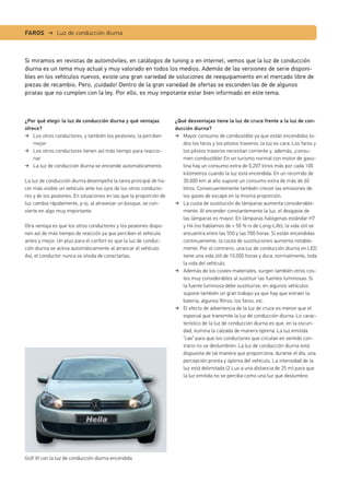 Si miramos en revistas de automóviles, en catálogos de tuning o en internet, vemos que la luz de conducción
diurna es un tema muy actual y muy valorado en todos los medios. Además de las versiones de serie disponi-
bles en los vehículos nuevos, existe una gran variedad de soluciones de reequipamiento en el mercado libre de
piezas de recambio. Pero, ¡cuidado! Dentro de la gran variedad de ofertas se esconden las de de algunos
piratas que no cumplen con la ley. Por ello, es muy impotante estar bien informado en este tema.
FAROS → Luz de conducción diurna
¿Por qué elegir la luz de conducción diurna y qué ventajas
ofrece?
Los otros conductores, y también los peatones, la perciben
mejor
Los otros conductores tienen así más tiempo para reaccio-
nar
La luz de conducción diurna se enciende automáticamente.
La luz de conducción diurna desempeña la tarea principal de ha-
cer más visible un vehículo ante los ojos de los otros conducto-
res y de los peatones. En situaciones en las que la proporción de
luz cambia rápidamente, p ej. al atravesar un bosque, se con-
vierte en algo muy importante.
Otra ventaja es que los otros conductores y los peatones dispo-
nen así de más tiempo de reacción ya que perciben el vehículo
antes y mejor. Un plus para el confort es que la luz de conduc-
ción diurna se activa automáticamente al arrancar el vehículo.
Así, el conductor nunca se olvida de conectarlas.
¿Qué desventajas tiene la luz de cruce frente a la luz de con-
ducción diurna?
Mayor consumo de combustible ya que están encendidos to-
dos los faros y los pilotos traseros: la luz es cara. Los faros y
los pilotos traseros necesitan corriente y, además, ¡consu-
men combustible! En un turismo normal con motor de gaso-
lina hay un consumo extra de 0,207 litros más por cada 100
kilómetros cuando la luz está encendida. En un recorrido de
30.000 km al año supone un consumo extra de más de 60
litros. Consecuentemente también crecen las emisiones de
los gases de escape en la misma proporción.
La cuota de sustitución de lámparas aumenta considerable-
mente: Al encender constantemente la luz, el desgaste de
las lámparas es mayor. En lámparas halógenas estándar H7
y H4 (no hablamos de + 50 % ni de Long-Life), la vida útil se
encuentra entre las 550 y las 700 horas. Si están encendidas
continuamente, la couta de sustituciones aumenta notable-
mente. Por el contrario, una luz de conducción diurna en LED
tiene una vida útil de 10.000 horas y dura, normalmente, toda
la vida del vehículo.
Además de los costes materiales, surgen también otros cos-
tes muy considerables al sustituir las fuentes luminosas: Si
la fuente luminosa debe sustituirse, en algunos vehículos
supone también un gran trabajo ya que hay que extraer la
batería, algunos ﬁltros, los faros, etc.
El efecto de advertencia de la luz de cruce es menor que el
especial que transmite la luz de conducción diurna. Lo carac-
terístico de la luz de conducción diurna es que, en la oscuri-
dad, ilumina la calzada de manera óptima. La luz emitida
“cae” para que los conductores que circulan en sentido con-
trario no se deslumbren. La luz de conducción diurna está
dispuesta de tal manera que proporciona, durante el día, una
percepción pronta y óptima del vehículo. La intensidad de la
luz está delimitada (2 Lux a una distancia de 25 m) para que
la luz emitida no se perciba como una luz que deslumbre.
Golf VI con la luz de conducción diurna encendida
 