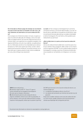 En el mercado se ofrecen juegos de montaje con una electró-
nica que lo único que hace es encender la luz de cruce. ¿Es
esto realmente una alternativa a la luz de conducción diur-
na?
Si se compara con el hecho de conducir sin luces, sí supone un
paso en la dirección adecuada. Sin embargo, como se ha expli-
cado en la página anterior, las luces de conducción diurna se re-
conocen mejor y son superiores en su equilibrio energético. Con
algunas electrónicas, la luz de cruce, además, se queda atenua-
da; en un fabricante concreto se ha comprobado que se atenua-
ba hasta en un 50 %. Esto supone que el flujo, es decir, toda la
potencia de iluminación emitida por una fuente luminosa, se re-
duce tanto que ni siquiera alcanza el valor mínimo establecido
por la ley. ¡Esto infringe la ley claramente!
La razón: Un faro consigue su homologación por una forma,
una fuente luminosa y una función determinadas. La luz de con-
ducción diurna, generada con la ayuda de una electrónica, supo-
ne una función luminosa adicional que no estaba contemplada
en dicha homologación. Por este hecho, ¡el faro perdería auto-
máticamente sus permisos!
¿Qué se debe tener en cuenta con las luces de conducción
diurna?
Una luz de conducción diurna debe tener un permiso para circu-
lar por carretera. Para conseguirlo, debe cumplir con los requisi-
tos de la regulación ECE R87. Si una luz determinada consigue la
homologación, se otorga un permiso. El distintivo de dicho per-
miso se puede ver, normalmente, en el dispersor o en la carca-
sa.
2578 Número del permiso
E1 Distintivo según la ECE “E”. Tras la “E” sigue el
número del país que ha otorgado la homologación.
(En este caso se otorgó en Alemania.)
RL Denominación para la luz de conducción diurna
Algunos vendedores ofrecen luces LED muy pequeñas, en
forma, de barra, como luces de conducción diurna. Aunque,
impreso en letra pequeña, indican que no poseen el permiso
ECE R87 para funcionar como luces de conducción diurna. Los
motivos pueden ser:
La superﬁcie iluminada es inferior a los 25 cm2
Los valores de iluminación son mínimos (al nivel de la luz de
posición)
Estas luces no deben utilizarse como luces de conducción diur-
na. Como mucho, pueden utilizarse como luces de posición –
siempre que dispongan del consiguiente permiso.
Encontrará más información en internet en www.daytime-running-light.com.
2578
00 RL
E1
| 31La tecnología de la luz Faros 30
 