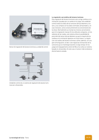 La regulación casi estática del alcance luminoso
Esta regulación del alcance luminoso solo corrige cambios en la
inclinación causados por un cambio en la carga. Una unidad de
control evalúa los datos de los sensores del eje delantero y tra-
sero, y los compara con los datos nominales almacenados y, en
caso necesario, activa consecuentemente los servomotores de
los faros. Normalmente se montan los mismos servomotores
que en la regulación manual. En los vehículos compactos, sin los
salientes de las ruedas, este sistema ofrece la posibilidad de
prescindir del sensor del eje delantero ya que la mayoría de los
cambios en la inclinación aparecen en el eje trasero. La regula-
ción casi estática del alcance luminoso cuenta, además, con una
gran amortiguación, es decir, solo regula las inclinaciones de la
carrocería que se mantengan durante un largo tiempo. En los
juegos de reequipamiento xenón de HELLA se utiliza un sistema
basado en ultrasonidos. En este caso, el sensor mide la distancia
directa hasta la calzada.
Sensor de regulación del alcance luminoso y unidad de control
Unidad de control de un sistema de regulación del alcance lumi-
noso por ultrasonidos
| 33La tecnología de la luz Faros 32
 