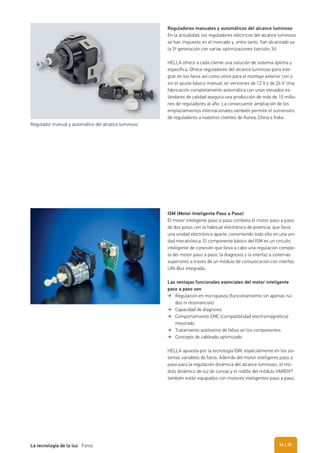 Reguladores manuales y automáticos del alcance luminoso
En la actualidad, los reguladores eléctricos del alcance luminoso
se han impuesto en el mercado y, entre tanto, han alcanzado ya
la 3ª generación con varias optimizaciones (versión 3i).
HELLA ofrece a cada cliente una solución de sistema óptima y
específica. Ofrece reguladores del alcance luminoso para inte-
grar en los faros así como otros para el montaje exterior con o
sin el ajuste básico manual, en versiones de 12 V y de 24 V. Una
fabricación completamente automática con unos elevados es-
tándares de calidad asegura una producción de más de 10 millo-
nes de reguladores al año. La consecuente ampliación de los
emplazamientos internacionales también permite el suministro
de reguladores a nuestros clientes de Korea, China e India.
ISM (Motor Inteligente Paso a Paso)
El motor inteligente paso a paso combina el motor paso a paso
de dos polos con la habitual electrónica de potencia, que lleva
una unidad electrónica aparte, convirtiendo todo ello en una uni-
dad mecatrónica. El componente básico del ISM es un circuito
inteligente de conexión que lleva a cabo una regulación comple-
ta del motor paso a paso, la diagnosis y la interfaz a sistemas
superiores a través de un módulo de comunicación con interfaz
LIN-Bus integrada.
Las ventajas funcionales esenciales del motor inteligente
paso a paso son
Regulación en micropasos (funcionamiento sin apenas rui-
dos ni resonancias)
Capacidad de diagnosis
Comportamiento EMC (compatibilidad electromagnética)
mejorado
Tratamiento autónomo de fallos en los componentes
Concepto de cableado optimizado
HELLA apuesta por la tecnología ISM, especialmente en los sis-
temas variables de faros. Además del motor inteligente paso a
paso para la regulación dinámica del alcance luminoso, el mó-
dulo dinámico de luz de curvas y el rodillo del módulo VARIOX®
también están equipados con motores inteligentes paso a paso.
Regulador manual y automático del alcance luminoso
| 35La tecnología de la luz Faros 34
 