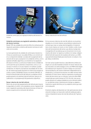 Unidad de control para una regulación automática y dinámica
del alcance luminoso
Desde 1995, las unidades de control de HELLA se utilizan para la
regulación automática y dinámica del alcance luminoso en vehí-
culos con luz xenón.
La nueva generación de unidades de control para el alcance lu-
minoso se caracteriza por una salida LIN Bus y se convierte así
en un componente estándar. Los datos de la suspensión de los
sensores de los ejes se preparan en la unidad de control y, con la
ayuda de refinados algoritmos, se convierten en la regulación
del alcance luminoso. La estructura modular de las unidades de
control permite que los distintos componentes, como p. ej. la
carcasa, el conector, el circuito impreso o el software, puedan
combinarse, en relación a las diversas necesidades de los clien-
tes, de manera que pueda alcanzarse el máximo de sinergias en
cuanto a costes y flexibilidad. Gracias a la interfaz CAN-Bus, al
final de la línea de fabricación del vehículo la unidad de control
puede ajustarse a los distintos tipos de vehículos, gracias a la
codificación o a la programación de parámetros específicos.
Sensor inductivo de nivel del vehículo
Dentro de una serie de equipamientos del vehículo para mejorar
la seguridad y el confort, como bastidores activos, regulación del
nivel o regulación automática del alcance luminoso, se hace ne-
cesario ocuparnos de la inclinación del vehículo.
Unidad de control para una regulación dinámica del alcance lu-
minoso
Sensor inductivo de nivel del vehículo
En los sensores inductivos de nivel del vehículo se encuentran
alojadas en un circuito impreso varias bobinas conductoras de
corriente que crean un campo electromagnético. A través de
este circuito impreso se mueve un rotor metálico, unido a la pa-
lanca de funcionamiento del sensor, que afecta al campo elec-
tromagenético En las bobinas que se encuentran en el circuito
impreso del sensor se registra un cambio en el campo, indepen-
dientemente de la posición de la palanca del sensor, y un ASIC,
especialmente desarrollado para esta función, lo evalúa (v. ima-
gen abajo a la derecha).
Con este sensor pueden llevarse a cabo diferentes ámbitos de
ángulo con una alta linealidad constante. El sensor inductivo del
eje envía tanto una señal analógica como una PWM (señal digital
de modulación por impulsos). El sensor trabaja con una exacti-
tud extraordinaria y de manera totalmente independiente de la
temperatura. La situación de sensores cero debe variarse indivi-
dualmente. El nuevo sensor inductivo representa un perfeciona-
miento de este sensor que, en volumen, envía una señal PWM
comprimida que vuelve siempre al 75 %. Por ello, este sensor
puede utilizarse en cualquier plataforma como elemento idénti-
co. Las distintas zonas y tolerancias de montaje se adaptan a
través de un ajuste electrónico en la unidad de control que reali-
za la evaluación.
El próximo objetivo de desarrollo son más optimizaciones de las
zonas de montaje y la mejora de la señal de salida para aplica-
ciones en bastidores (sensor de nivel del vehículo de 2ª genera-
ción).
 