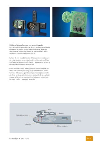 Unidad del alcance luminoso con sensor integrado
Para la regulación automática del alcance luminoso en vehículos
compactos, se integró, en una etapa posterior del desarrollo,
otra unidad de control en el sensor del eje: Unidad de Control
Electrónico con Sensor Integrado (SIECU).
La base de esta unidad de control del alcance luminoso con sen-
sor integrado es el sensor inductivo de nivel del automóvil. Las
interfaces mecánicas, como la fijación y la palanca del sensor, se
corresponden con los del sensor de eje.
Como unidad de control al eje trasero con sensor integrado, se
ofrece esta solución para la regulación automática del alcance
luminoso debido a sus grandes ventajas, no solo para vehículos
con faros xenón, sino también, como sustitución de la regulación
manual del alcance luminoso en faros halógenos, proporciona
un mayor confort y una mayor seguridad.
Bobina de emisión
Rotor
Estátor
Bobina receptora
Electrónica
Inducción
| 37La tecnología de la luz Faros 36
 