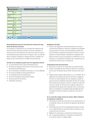 Opel/Vauxhall Signum 3.2i V6
km/h
v
v
Recomendaciones para el tratamiento de sistemas de regu-
lación del alcance luminoso
Si se produce un fallo eléctrico en el sistema de regulación del
alcance luminoso durante la marcha, los faros se detienen en
esa posición. En otros vehículos, los faros se colocan en la posi-
ción de partida y permanecen allí. En cualquier caso, se avisa del
fallo al conductor mediante un testigo luminoso o también me-
diante un texto informativo en el tablero de instrumentos.
Un fallo en la instalación puede tener los siguientes motivos
Los servomotores de los faros están defectuosos
El sensor de regulación del alcance luminoso para el nivel
del vehículo está defectuoso
Se ha sustituido la unidad de control pero no se ha codiﬁcado
No se han ajustado los faros (ajuste básico)
La unidad de control está defectuosa
Se ha interrumpido la transmisión de datos
No hay suministro de tensión
Hay daños mecánicos
Diagnóstico de fallos
Unido a una regulación automática del alcance luminoso,
normalmente también se necesita un dispositivo de diagnós-
tico para ajustar los faros. Con este dispositivo puede eva-
luarse también la regulación del alcance luminoso. Sin este
dispositivo, también puede comprobarse la regulación del
alcance luminoso, pero con ayuda de un multímetro y un os-
ciloscopio. Lo importante es disponer de un esquema de co-
nexiones del sistema que va a evaluarse.
Comprobación del funcionamiento
Estacionar el vehículo sin carga sobre una superﬁcie llana.
Alinear el ajustador de faros frente al vehículo y encender la
luz de cruce. Comprobar que el límite claroscuro sea correc-
to.
Cargar la parte posterior del vehículo, p. ej. el maletero. En la
regulación casi estática del alcance luminoso, el reglaje de
los faros se realiza después de unos segundos y puede se-
guirse el proceso mediante el ajustador de faros. En la regu-
lación dinámica del alcance luminoso, el ajuste se realiza en
muy poco tiempo, de manera que en algunos vehículos el
procedimiento de ajuste solo se percibe como un breve des-
tello en la pantalla de comprobación del ajustador de faros.
En algunos vehículos el ajuste se realiza con el coche en
marcha.
Si no se percibe ningún proceso de ajuste, deben realizarse
las siguientes mediciones
Comprobar la tensión de suministro en los servomotores, en
la unidad de control y en el sensor de regulación del alcance
luminoso.
Comprobar que el sensor de regulación del alcance lumino-
so y el cable de datos no presenten daños mecánicos y que
su posición sea la correcta.
Mediante el osciloscopio, comprobar la señal del sensor.
Con un aparato de diagnosis, comprobar los parámetros
y los valores reales (v. imagen arriba).
Tensión del sistema
Punto de partida Parámetros / Confort
Modo de potencia Bus
Velocidad del automóvil
Regulación del nivel
Sensor de nivel delantero
Sensor de nivel trasero
Calibración sensor de nivel delantero
Calibración sensor de nivel trasero
Canal
apagado
 