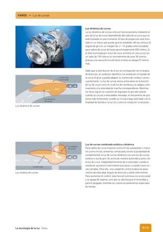 Luz dinámica de curvas
La luz dinámica de curvas entra en funcionamiento mediante el
giro de la luz de cruce dependiendo del radio de la curva que se
esté trazando en ese momento. El faro de proyección está mon-
tado en un marco que puede girarse alrededor del eje vertical. El
ángulo de giro en un margen de +/– 15 grados está concebido
para radios de curva de hasta aproximadamente 200 metros. Si
el área iluminada por la luz de cruce al entrar en una curva con
un radio de 190 metros es normalmente de unos 30 metros,
gracias a la nueva técnica de faros el área se alarga 25 metros
más.
Dado que la distribución de la luz se corresponde con el ángulo
de dirección, el conductor identifica con antelación el trazado de
la curva al girar y puede adaptar su manera de conducir conse-
cuentemente. La luz de curvas activa actúa tanto en la función
de luz de cruce como en la de luz de carretera y se adapta conti-
nuamente a la velocidad de marcha correspondiente. Mientras
los faros siguen en cuestión de segundos el giro del volante
cuando se circula a velocidades elevadas, el mecanismo de giro
actúa más lentamente cuando se circula a baja velocidad, con la
finalidad de distribuir la luz tal y como el conductor la necesita.
Luz de curvas combinada estática y dinámica
Para radios de curva mayores (como en las autopistas) o meno-
res (como en las carreteras comarcales) existe la posibilidad de
complementar la luz de curvas dinámica con una luz de curvas
estática o luz de giro. Se activa de manera automática junto con
la luz de cruce, independientemente de la velocidad, cuando el
conductor acciona el intermitente para girar o cuando traza cur-
vas cerradas. Para ello, una unidad de control evalúa los pará-
metros de velocidad, ángulo de dirección y señal intermitente.
Para aumentar el confort, esta función luminosa no se enciende
y se apaga de repente, sino que se atenúa para el encendido y
para el apagado, teniendo en cuenta los parámetros especiales
de tiempo.
Luz dinámica de curvas
Luz estática de curvas
Luz dinámica
de curvas
Luz de cruce
Luz de cruce
convencional
Luz estática
de curvas
FAROS → Luz de curvas
| 39La tecnología de la luz Faros 38
 