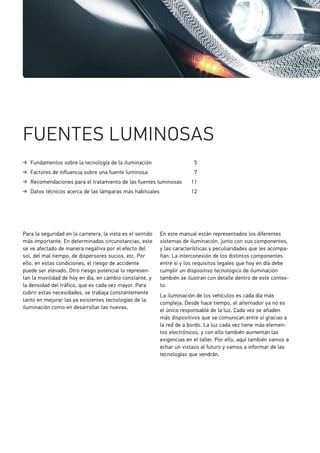 Fundamentos sobre la tecnología de la iluminación 5
Factores de influencia sobre una fuente luminosa 7
Recomendaciones para el tratamiento de las fuentes luminosas 11
Datos técnicos acerca de las lámparas más habituales 12
FUENTES LUMINOSAS
Para la seguridad en la carretera, la vista es el sentido
más importante. En determinadas circunstancias, este
se ve afectado de manera negativa por el efecto del
sol, del mal tiempo, de dispersores sucios, etc. Por
ello, en estas condiciones, el riesgo de accidente
puede ser elevado. Otro riesgo potencial lo represen-
tan la movilidad de hoy en día, en cambio constante, y
la densidad del tráfico, que es cada vez mayor. Para
cubrir estas necesidades, se trabaja constantemente
tanto en mejorar las ya existentes tecnologías de la
iluminación como en desarrollar las nuevas.
En este manual están representados los diferentes
sistemas de iluminación, junto con sus componentes,
y las características y peculiaridades que les acompa-
ñan. La interconexión de los distintos componentes
entre sí y los requisitos legales que hoy en día debe
cumplir un dispositivo tecnológico de iluminación
también se ilustran con detalle dentro de este contex-
to.
La iluminación de los vehículos es cada día más
compleja. Desde hace tiempo, el alternador ya no es
el único responsable de la luz. Cada vez se añaden
más dispositivos que se comunican entre sí gracias a
la red de a bordo. La luz cada vez tiene más elemen-
tos electrónicos, y con ello también aumentan las
exigencias en el taller. Por ello, aquí también vamos a
echar un vistazo al futuro y vamos a informar de las
tecnologías que vendrán.
 