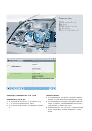 Faro del Opel Signum
1 Módulo basculante bi-xenón
2 Luz de giro
3 Módulo de potencia luminosa
4 Unidad de control
5 Bobina de reactancia para xenón
Consejos para el tratamiento de la luz de curvas
Consecuencias en caso de fallo
No se iluminan las curvas con la luz dinámica de curvas
La luz estática de curvas no ilumina al girar
Se enciende el testigo de control en el tablero de instrumen-
tos
Opel/Vauxhall Signum 3.2i V6
Diagnóstico de fallos
El funcionamiento de la luz dinámica de curvas puede com-
probarse al circular despacio y girar ligeramente el volante.
En la luz estática de curvas puede comprobarse el funciona-
miento accionando el intermitente y durante una marcha cir-
cular alternante (no superior a 40 km/h).
En algunos vehículos, p. ej. Opel Vectra C, también es posible
evaluar el sistema con un equipo de diagnosis (v. imagen
arriba).
Faros bajan con
Faros suben con
¡Componente controlado!
Componente activado con
Componente desactivado con
Indicación:
Indicación:
El motor debe estar en marcha, la luz de cruce debe estar encendida
¡El motor debe estar en marcha, la luz de cruce debe estar encendida!
¡Componente controlado!
Bascular faro hacia la derecha con
Bascular faro hacia la izquierda con
Punto de partida
Símbolo pantalla LCD
Luz dinámica de curvas
Actuador / Confort
 