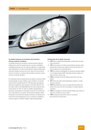 Los diodos luminosos en la industria del automóvil –
eficaces, potentes, duraderos
Los diodos luminosos se utilizan en prácticamente todos los
ámbitos de la vida. Se caracterizan por una gran variedad de
cualidades positivas y por eso cada vez adquieren un significado
más importante en el ramo automovilístico. Algunos fabricantes
utilizan los diodos luminosos en serie, tanto en la zona interior
como en la exterior. La historia de los diodos luminosos comen-
zó hace ya más de 100 años.
En el descubrimiento y desarrollo de los diodos luminosos (LED)
han participado, en gran medida, cuatro científicos. El inventor
real fue Henry Joseph Round. En 1907 descubrió que algunas
partículas inorgánicas lucían gracias a la tensión eléctrica. Por
otro lado, el físico ruso Oleg Vladimirovich Losev examinó este
mismo hecho en 1921. En 1935, el científico George Destriau
descubrió casualmente un fenómeno luminoso en el sulfuro de
zinc, al que llamó “luz Lossew”. Otras fuentes atribuyen a Nick
Holonyak la invención de los diodos luminosos. Él realmente no
examinó los semiconductores, sino, en concreto, los diodos lu-
minosos orgánicos “OLEDs” (Organic Light Emitting Diode).
FAROS → Tecnología LED
El desarrollo de los diodos luminosos
1907 Henry Joseph Round descubre el efecto físico de elec-
troluminiscencia.
1951 Gran avance en la física semiconductora gracias al de-
sarrollo del transistor que explica la emisión luminosa. Pri-
meros intentos con semiconductores.
1957 Se continúa investigando con arseniuro de galio (GaAs)
y con fostato de galio (GaP). Aplicando tensión, ambas sus-
tancias emiten una luz roja.
1962 Se consigue el primer diodo luminiscente rojo tipo
GaAsP.
1971 Ahora los LEDs están disponibles también en verde,
naranja y amarillo.
1992 Shuji Nakamura crea, con ayuda del SiC (carburo de
silicio) la luz azul. Con ello se consigue un amplio espectro
cromático.
1993 Se consiguen los eﬁcaces diodos InGaN, que emiten un
espectro cromático en azul y verde.
1995 Introducción del primer LED con luz blanca
(de conversión luminiscente)
| 41La tecnología de la luz Faros 40
 