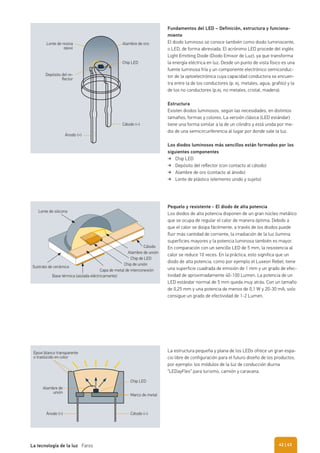 Fundamentos del LED – Definición, estructura y funciona-
miento
El diodo luminoso se conoce también como diodo luminiscente,
o LED, de forma abreviada. El acrónimo LED procede del inglés
Light Emitting Diode (Diodo Emisor de Luz), ya que transforma
la energía eléctrica en luz. Desde un punto de vista físico es una
fuente luminosa fría y un componente electrónico semiconduc-
tor de la optoelectrónica cuya capacidad conductora se encuen-
tra entre la de los conductores (p. ej. metales, agua, grafito) y la
de los no conductores (p.ej. no metales, cristal, madera).
Estructura
Existen diodos luminosos, según las necesidades, en distintos
tamaños, formas y colores. La versión clásica (LED estándar)
tiene una forma similar a la de un cilindro y está unida por me-
dio de una semicircunferencia al lugar por donde sale la luz.
Los diodos luminosos más sencillos están formados por los
siguientes componentes
Chip LED
Depósito del reﬂector (con contacto al cátodo)
Alambre de oro (contacto al ánodo)
Lente de plástico (elemento unido y sujeto)
Pequelo y resistente - El diodo de alta potencia
Los diodos de alta potencia disponen de un gran núcleo metálico
que se ocupa de regular el calor de manera óptima. Debido a
que el calor se disipa fácilmente, a través de los diodos puede
fluir más cantidad de corriente, la irradiación de la luz ilumina
superficies mayores y la potencia luminosa también es mayor.
En comparación con un sencillo LED de 5 mm, la resistencia al
calor se reduce 10 veces. En la práctica, esto significa que un
diodo de alta potencia, como por ejemplo el Luxeon Rebel, tiene
una superficie cuadrada de emisión de 1 mm y un grado de efec-
tividad de aproximadamente 40-100 Lumen. La potencia de un
LED estándar normal de 5 mm queda muy atrás. Con un tamaño
de 0,25 mm y una potencia de menos de 0,1 W y 20-30 mA, solo
consigue un grado de efectividad de 1-2 Lumen.
Ánodo (+)
Cátodo (–)
Alambre de oro
Chip LED
Depósito del re-
flector
Lente de resina
epoxi
Chip LED
Marco de metal
Cátodo (–)Ánodo (+)
Alambre de
unión
Epoxi blanco transparente
o traslúcido en color
La estructura pequeña y plana de los LEDs ofrece un gran espa-
cio libre de configuración para el futuro diseño de los productos,
por ejemplo: los módulos de la luz de conducción diurna
“LEDayFlex” para turismo, camión y caravana.
Cátodo
Alambre de unión
Chip de LED
Chip de unión
Capa de metal de interconexión
Sustrato de cerámica
Lente de silicona
Base térmica (aislada eléctricamente)
| 43La tecnología de la luz Faros 42
 
