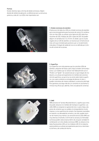 Formas
Existen distintos tipos y formas de diodos luminosos. Depen-
diendo del ámbito de aplicación, se diferencian por su estructura,
potencia y vida útil. Los LEDs más importantes son:
1. Diodos luminosos de alambre
El precursor de todos los LEDs es el diodo luminoso de alambre
que sirve principalmente para funciones de control. En combina-
ción con más LEDs, se utilizan como Spots de LED, tubos fluo-
rescentes de LED, módulos de LED o tubos de LED. Se pueden
adquirir en tamaños de 3, 5 y 10 mm. El cátodo, que es el polo
negativo de un LED de alambre, se reconoce por el hecho de ser
más corto que el ánodo (polo positivo) y por un recubrimiento
más plano. El ángulo de salida de la luz se ve definido por la for-
ma de la lente de la carcasa.
2. SuperFlux
Los SuperFlux son más potentes que los sencillos LEDs de
alambre y disponen de hasta cuatro chips (cristales semiconduc-
tores). Los modelos que se utilizan más habitualmente son el
“Piraña” y el “Spider”. Se caracterizan por un gran ángulo de irra-
diación y se utilizan principalmente en el ámbito de la ilumina-
ción de superficies, ya que la luz se emite sobre toda la superfi-
cie. Los cuatro contactos se encargan de desviar el calor y
pueden controlarse de manera individual. La estructura del High
Flux garantiza una larga vida útil y lo convierte en una fuente lu-
minosa muy eficaz que, además, tiene una aplicación universal.
3. SMD
SMD proviene de “Surface Mounted Device” y significa que el dio-
do puede utilizarse en el ámbito del montaje en superficie. Los
LEDs SMD se componen en general de tres o cuatro chips y dis-
ponen de contactos que se sueldan al correspondiente circuito
impreso o a las superficies de contacto. Son bastante insensibles
en relación a su densidad de corriente y, por ello, pueden ilumi-
nar de manera muy intensa. Las versiones de los LEDs SMD son
muy diversas. El tamaño, la forma de la carcasa y la intensidad
luminosa pueden seleccionarse dentro de una gran variedad. En
combinación con otros diodos luminosos SMD, se utilizan en los
tubos fluorescentes LED y en los módulos LED. En la industria
automovilística se utilizan principalmente para la luz intermiten-
te, de freno y de conducción diurna.
 
