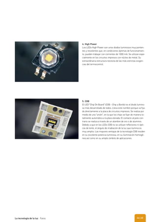 4. High Power
Los LEDs High Power son unos diodos luminosos muy ponten-
tes y resistentes que, en condiciones óptimas de funcionamien-
to, pueden trabajar con corrientes de 1000 mA. Se utilizan espe-
cialmente en los circuitos impresos con núcleo de metal. Su
extraordinaria estructura necesita de las más estrictas exigen-
cias del termocontrol.
5. COB
El LED “Chip On Board” (COB - Chip a Bordo) es el diodo lumino-
so más desarrollado de todos. Lleva este nombre porque va fija-
do directamente a la placa de circuitos impresos. Se realiza por
medio de una “unión”, en la que los chips se fijan de manera to-
talmente automática a la placa dorada. El contacto al polo con-
trario se realiza a través de un alambre de oro o de aluminio.
Debido a que en los LEDs COB no se utilizan reflectores ni ópti-
cas de lente, el ángulo de irradiación de la luz que ilumina es
muy amplio. Las mayores ventajas de la tecnología COB residen
en su excelente potencia luminosa, en su iluminación homogé-
nea así como en su amplio ámbito de aplicaciones.
| 45La tecnología de la luz Faros 44
 