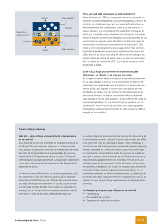 Pero, ¿de qué está compuesto un LED realmente?
Esencialmente, un LED está compuesto de varias capas de co-
nexiones de semiconductores. Los semiconductores, como p. ej.
el silicio, son materiales que, por su capacidad conductora, se
encuentran entre los conductores, como p. ej. los metales, la
plata o el cobre, y los no conductores (aislantes), como p.ej. el
teflón y el cristal de cuarzo. Mediante una utilización precisa de
eficaces impurezas eléctricas (dopadas), la conductibilidad de los
semiconductores puede verse afectada. Las distintas capas de
semiconductores forman conjuntamente un chip de LED. Del
modo y forma de componerse esas capas (diferentes semicon-
ductores) depende decisivamente el rendimiento luminoso del
LED y el color de la luz. Este chip de LED se ve envuelto por un
plástico (lente de resina de epoxi), que a su vez es responsable
de la cualidad de irradiar del LED - y al mismo tiempo sirve de
protección al diodo.
Si en el LED fluye una corriente en el sentido de paso
(del ánodo + al cátodo –), se crea luz (se emite)
En la representación adjunta se explica el tipo de funcionamien-
to: La capa dopada n, gracias a la incorporación de átomos de
impurezas, está preparada para que domine un exceso de elec-
trones. En la capa dopada p existen solo unos pocos de esos
portadores de carga. Por eso existen las llamadas lagunas de
electrones (huecos). Al aplicar una tensión eléctrica (+) en la
capa dopada p y en la capa dopada n, los portadores de carga se
mueven atrayéndose. En una transición pn se produce una re-
combinación (reunificación de partículas con cargas opuestas
originándose una formación neutral). En este proceso se libera
energía en forma de luz.
Cátodo
Ánodo
“Hueco”
Capa activa
(transición pn)
Capa dopada n
Capa dopada p
Electrón
Irradiación de luz
Caraterísticas básicas
Vida útil – cómo influye el desarrollo de la temperatura
en la vida útil
Si se habla de la vida útil o también de la degeneración de la
luz de un LED, nos referimos al tiempo en el que el diodo
luce, aunque su potencia luminosa se ve reducida a la mitad
del valor de luminosidad inicial. La capacidad de funciona-
miento de un LED depende de varios factores. El material
semiconductor utilizado desempeña un papel tan importante
como las condiciones de funcionamiento o la degeneración
del cristal de silicio.
De hecho, es muy difícil definir, en términos generales, cuál
es realmente su vida útil. Mientras que los LEDs estándar
duran hasta 100.000 horas, los LEDs de alta potencia tienen
una vida útil de aproximadamente un cuarto, o como máxi-
mo, la mitad (25.000-50.000). Si los diodos se utilizaran sin
interrupción, su tiempo de funcionamiento sería de más de
once años, o más de dos años, dependiendo del caso.
La vida útil depende esencialmente de la zona de utilización y de
la densidad de corriente utilizada. Cuanto más elevado sea el flu-
jo de corriente, más se calentará el diodo. Y esto contribuye a
acortar su vida útil. La temperatura ambiental también influye de
manera relevante en la vida útil ya que, cuanto más calor haya
en el ambiente, antes fallará el diodo. En general, se puede afir-
mar que la potencia de iluminación de los diodos luminosos va
reduciéndose paulatinamente con el tiempo. Pero esto es una
ventaja ya que, en comparación con las lámparas convenciona-
les (bombilla, halógena), con el LED no se queda uno de repente
a oscuras. Incluso cuando la potencia luminosa decae, en cir-
cunstacias normales no decae completamente. Los plásticos de
las lentes utilizados habitualmente en la mayoría de los LEDs se
vuelven turbios, lo que influye negativamente en el rendimiento
luminoso.
Los factores principales que influyen en la vida útil
Temperatura
Densidad de la corriente
Degeneración del cristal de silicio
| 47La tecnología de la luz Faros 46
 