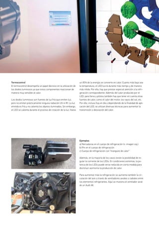 Ejemplos
a) Nervaduras en el cuerpo de refrigeración (v. imagen izq.)
b) Pin en el cuerpo de refrigeración
c) Cuerpo de refrigeración con “manguito de calor”
Además, en la mayoría de los casos existe la posibilidad de re-
gular la corriente de los LEDs. En condiciones extremas, la po-
tencia de los LEDs puede verse reducida en cierta medida para
disminuir asimismo la producción de calor.
Para aumentar más la refrigeración se aumenta también la cir-
culación del aire a través de ventiladores axiales o radiales entre
los elementos refrigerantes. Aquí se muestra el ventilador axial
de un Audi A8.
Termocontrol
El termocontrol desempeña un papel decisivo en la utilización de
los diodos luminosos ya que estos componentes reaccionan de
manera muy sensible al calor.
Los diodos luminosos son fuentes de luz fría que emiten luz,
pero no emiten prácticamente ninguna radiación UV ni IR. La luz
emitida es fría y no calienta los objetos iluminados. Sin embargo,
el LED se calienta durante el proceso de creación de la luz. Hasta
un 85% de la energía se convierte en calor. Cuanto más baja sea
la temperatura, el LED lucirá durante más tiempo y de manera
más nítida. Por ello, hay que prestar especial atención a la refri-
geración correspondiente. Además del calor producido por el
LED, para faros y pilotos también hay que tener en cuenta otras
fuentes de calor, como el calor del motor, los rayos del sol, etc.
Por ello, incluso hoy en día y dependiendo de la finalidad de apli-
cación del LED, se utilizan diversas técnicas para aumentar la
transmisión o desviación del calor.
 