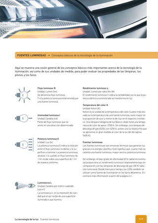 Flujo luminoso Φ
Unidad: Lumen [lm]
Se denomina flujo luminoso
F a la potencia luminosa total emitida por
una fuente luminosa.
Intensidad luminosa I
Unidad: Candela [cd]
Parte del flujo luminoso que se
emite en una dirección determinada
Luminancia L
Unidad: Candela por metro cuadrado
[cd/m2
]
La luminancia L es la impresión de clari-
dad que el ojo recibe de una superficie
iluminada o que ilumina.
Potencia luminosa E
Unidad: Lux [lx]
La potencia luminosa E indica la relación
entre el flujo luminoso incidente y la su-
perficie a iluminar. La potencia luminosa
alcanza 1 lx cuando un flujo luminoso de
1 lm incide sobre una superficie de 1 m2
de manera uniforme.
Rendimiento luminoso ŋ
Unidad: Lumen por vatio [lm/W]
El rendimiento luminoso h indica la rentabilidad con la que la po-
tencia eléctrica suministrada se transforma en luz.
Temperatura del color K
Unidad: Kelvin [K]
Kelvin es la unidad de la temperatura del color. Cuanto más ele-
vada es la temperatura de una fuente luminosa, tanto mayor es
la proporción de azul y menor la de rojo en el espectro cromáti-
co. Una lámpara halógena de luz blanco cálido tiene una tempe-
ratura de color de aprox. 2700 K. Sin embargo, una lámpara de
descarga de gas (D2S), con 4250 K, posee una luz blanca fría que
se aproxima en gran medida al color de la luz del día (aprox.
5600 K).
Fuentes luminosas
Las fuentes luminosas son emisores térmicos que generan luz
gracias a la energía calorífica. Esto significa que, cuanto más se
calienta una fuente luminosa, mayor será su potencia luminosa.
Sin embargo, el bajo grado de efectividad (8 % radiación lumino-
sa) proporciona un rendimiento luminoso relativamente bajo en
comparación con las lámparas de descarga de gas (28 % radia-
ción luminosa). Desde hace poco tiempo, los LEDs también se
utilizan como fuente de iluminación en los faros delanteros. En-
contrará más información a partir de la página 41.
FUENTES LUMINOSAS → Conceptos básicos de la tecnología de la iluminación
Aquí se muestra una visión general de los conceptos básicos más importantes acerca de la tecnología de la
iluminación, así como de sus unidades de medida, para poder evaluar las propiedades de las lámparas, los
pilotos y los faros:
| 5La tecnología de la luz Fuentes luminosas 4
 