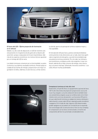 El futuro del LED – Óptima proporción de iluminación
en el vehículo
Debido a su alto coste de adquisición, el LED de momento solo
está presente en el segmento de alta gama de la industria del
automóvil, aunque a largo plazo terminará imponiéndose. Ade-
más de los aspectos económicos, los motivos técnicos apuestan
por un montaje del LED en serie.
Los diodos luminosos convencen por su funcionalidad, su poten-
cia técnica y sus óptimos resultados lumínicos. Prestan apoyo al
cuidado de las fuentes de energía y proporcionan una mayor se-
guridad en el tráfico. Además, el color de la luz, similar al de la
Competencia luminosa al más alto nivel
Desde 2010, el Audi A8 ofrece un equipamiento opcional de faros
100 % LED. Diez lentes de proyección proporcionan una luz de
cruce muy singular. La luz de conducción diurna también tiene
una característica singular ya que se combina tanto con el inter-
mitente como con la luz de posición. Las funciones AFS permi-
ten que cada función luminosa se adapte de manera individual a
cada situación, ya que cada LED por separado puede encenderse
o apagarse. En el modo de viaje, algunos LEDs determinados
pueden apagarse en los países con circulación por la izquierda.
Con la tecnología LED, la estructura de un faro es muy compleja.
En comparación con los faros convencionales, el número de
componentes del faro ha aumentado considerablemente.
luz del día, aporta una percepción lumínica subjetiva mayor y
más agradable.
El mercado del LED para faros y pilotos está desarrollándose
continuamente en dos direcciones: por un lado, dará más signifi-
cado al segmento de alta gama, cuya alta funcionalidad exige
una potencia luminosa excelente. Por otro lado, las motivacio-
nes económicas y ecológicas serán más exigentes, lo que con-
llevará, además de un bajo consumo de energía, unas solucio-
nes a un precio más bajo. Sofisticado, funcional, económico - Los
LEDs ofrecen muchas posibilidades
 