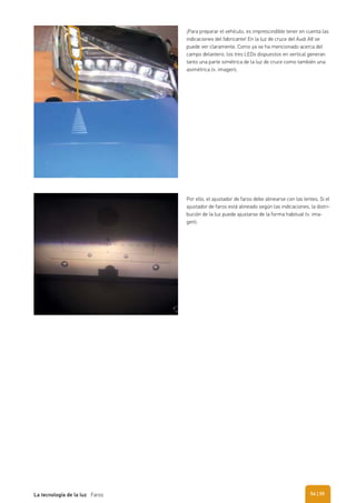 ¡Para preparar el vehículo, es imprescindible tener en cuenta las
indicaciones del fabricante! En la luz de cruce del Audi A8 se
puede ver claramente. Como ya se ha mencionado acerca del
campo delantero, los tres LEDs dispuestos en vertical generan
tanto una parte simétrica de la luz de cruce como también una
asimétrica (v. imagen).
Por ello, el ajustador de faros debe alinearse con las lentes. Si el
ajustador de faros está alineado según las indicaciones, la distri-
bución de la luz puede ajustarse de la forma habitual (v. ima-
gen).
| 55La tecnología de la luz Faros 54
 