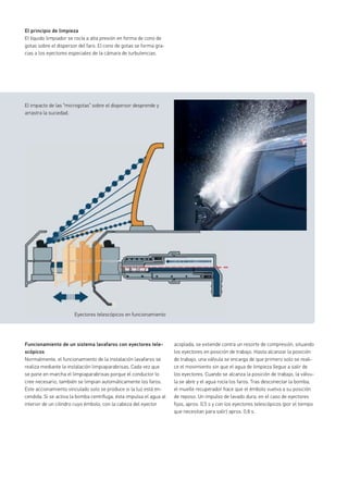 El principio de limpieza
El líquido limpiador se rocía a alta presión en forma de cono de
gotas sobre el dispersor del faro. El cono de gotas se forma gra-
cias a los eyectores especiales de la cámara de turbulencias.
Funcionamiento de un sistema lavafaros con eyectores tele-
scópicos
Normalmente, el funcionamiento de la instalación lavafaros se
realiza mediante la instalación limpiaparabrisas. Cada vez que
se pone en marcha el limpiaparabrisas porque el conductor lo
cree necesario, también se limpian automáticamente los faros.
Este accionamiento vinculado solo se produce si la luz está en-
cendida. Si se activa la bomba centrífuga, ésta impulsa el agua al
interior de un cilindro cuyo émbolo, con la cabeza del eyector
El impacto de las “microgotas” sobre el dispersor desprende y
arrastra la suciedad.
Eyectores telescópicos en funcionamiento
acoplada, se extiende contra un resorte de compresión, situando
los eyectores en posición de trabajo. Hasta alcanzar la posición
de trabajo, una válvula se encarga de que primero solo se reali-
ce el movimiento sin que el agua de limpieza llegue a salir de
los eyectores. Cuando se alcanza la posición de trabajo, la válvu-
la se abre y el agua rocía los faros. Tras desconectar la bomba,
el muelle recuperador hace que el émbolo vuelva a su posición
de reposo. Un impulso de lavado dura, en el caso de eyectores
fijos, aprox. 0,5 s y con los eyectores telescópicos (por el tiempo
que necesitan para salir) aprox. 0,8 s.
Eyectores telescópicos en funcionamiento
 