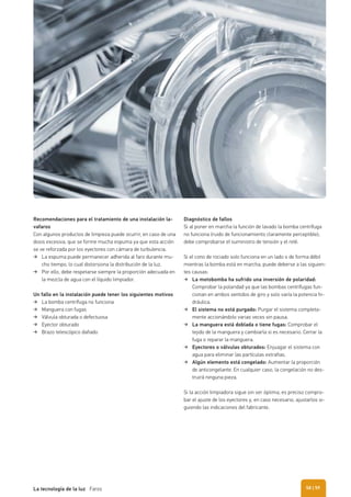 Recomendaciones para el tratamiento de una instalación la-
vafaros
Con algunos productos de limpieza puede ocurrir, en caso de una
dosis excesiva, que se forme mucha espuma ya que esta acción
se ve reforzada por los eyectores con cámara de turbulencia.
La espuma puede permanecer adherida al faro durante mu-
cho tiempo, lo cual distorsiona la distribución de la luz.
Por ello, debe respetarse siempre la proporción adecuada en
la mezcla de agua con el líquido limpiador.
Un fallo en la instalación puede tener los siguientes motivos
La bomba centrífuga no funciona
Manguera con fugas
Válvula obturada o defectuosa
Eyector obturado
Brazo telescópico dañado
Diagnóstico de fallos
Si al poner en marcha la función de lavado la bomba centrífuga
no funciona (ruido de funcionamiento claramente perceptible),
debe comprobarse el suministro de tensión y el relé.
Si el cono de rociado solo funciona en un lado o de forma débil
mientras la bomba está en marcha, puede deberse a las siguien-
tes causas:
La motobomba ha sufrido una inversión de polaridad:
Comprobar la polaridad ya que las bombas centrífugas fun-
cionan en ambos sentidos de giro y solo varía la potencia hi-
dráulica.
El sistema no está purgado: Purgar el sistema completa-
mente accionándolo varias veces sin pausa.
La manguera está doblada o tiene fugas: Comprobar el
tejido de la manguera y cambiarla si es necesario. Cerrar la
fuga o reparar la manguera.
Eyectores o válvulas obturados: Enjuagar el sistema con
agua para eliminar las partículas extrañas.
Algún elemento está congelado: Aumentar la proporción
de anticongelante. En cualquier caso, la congelación no des-
truirá ninguna pieza.
Si la acción limpiadora sigue sin ser óptima, es preciso compro-
bar el ajuste de los eyectores y, en caso necesario, ajustarlos si-
guiendo las indicaciones del fabricante.
| 59La tecnología de la luz Faros 58
 