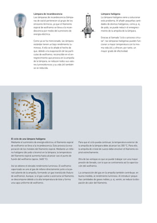Lámpara halógena
La lámpara halógena viene a solucionar
este problema. Al añadir pequeñas canti-
dades de átomos halógenos, como p. ej.
de yodo, se puede reducir el ennegreci-
miento de la ampolla de la lámpara.
Gracias al llamado “ciclo o proceso circu-
lar”, las lámparas halógenas pueden fun-
cionar a mayor temperatura con la mis-
ma vida útil, y ofrecen, por tanto, un
mayor grado de efectividad.
Lámpara de incandescencia
Las lámparas de incandescencia (lámpa-
ras de vacío) pertenecen al grupo de los
emisores térmicos, ya que el filamento
espiral de wolframio se lleva a la incan-
descencia por medio del suministro de
energía eléctrica.
Como ya se ha mencionado, las lámpara
estándar tienen un bajo rendimiento lu-
minoso. A ello se le añade el hecho de
que, debido a la evaporación de las partí-
culas de wolframio, reconocible en el en-
negrecimiento que provoca en la ampolla
de la lámpara, se reducen todos sus valo-
res luminotécnicos y su vida útil también
se ve reducida.
El ciclo de una lámpara halógena
Mediante el suministro de energía eléctrica, el filamento espiral
de wolframio se lleva a la incandescencia. Esto provoca la eva-
poración de los metales del filamento espiral. Mediante un relle-
no halógeno (de yodo o bromo) en la lámpara, la temperatura
del filamento espiral aumenta hasta alcanzar casi el punto de
fusión del wolframio (aprox. 3400 °C).
Así se obtiene el elevado rendimiento luminoso. El wolframio
vaporizado se une al gas de relleno directamente junto a la pa-
red caliente de la ampolla, formando un gas translúcido (haluro
de wolframio). Aunque, si el gas vuelve a acercarse al filamento,
se descompone debido a la alta temperatura de éste y forma
una capa uniforme de wolframio.
Para que el ciclo pueda continuar, la temperatura exterior de
la ampolla de la lámpara debe alcanzar los 300 °C. Para ello,
la ampolla de cristal de cuarzo debe envolver el filamento es-
piral estrechamente.
Otra de las ventajas es que se puede trabajar con una mayor
presión de llenado, con lo que se contrarresta así la vaporiza-
ción del wolframio.
La composición del gas en la ampolla también contribuye, en
buena medida, al rendimiento luminoso. Al introducir peque-
ñas cantidades de gases nobles, p. ej. xenón, se reduce la disi-
pación de calor del filamento.
 
