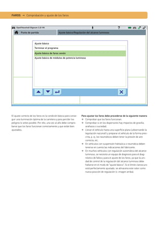 FAROS → Comprobación y ajuste de los faros
Para ajustar los faros debe procederse de la siguiente manera
Comprobar que los faros funcionan.
Comprobar si en los dispersores hay impactos de gravilla,
arañazos o suciedad.
Llevar el vehículo hasta una superﬁcie plana (¡observando la
legislación nacional!) y preparar el vehículo de la forma pres-
crita, p. ej. los neumáticos deben tener la presión de aire
correcta, etc.
En vehículos con suspensión hidráulica o neumática deben
tenerse en cuenta las indicaciones del fabricante.
En muchos vehículos con regulación automática del alcance
luminoso, se necesita un equipo de diagnosis para el diag-
nóstico de fallos y para el ajuste de los faros, ya que la uni-
dad de control de la regulación del alcance luminoso debe
hallarse en el modo de “ajuste básico”. Si el límite claroscuro
está perfectamente ajustado, se almacena este valor como
nueva posición de regulación (v. imagen arriba).
El ajuste correcto de los faros es la condición básica para conse-
guir una iluminación óptima de la carretera y para percibir los
peligros lo antes posible. Por ello, una vez al año debe compro-
barse que los faros funcionan correctamente y que están bien
ajustados.
Opel/Vauxhall Signum 3.2i V6
Punto de partida Ajuste básico/Regulación del alcance luminoso
Ajuste básico
Terminar el programa
Ajuste básico de faros xenón
Ajuste básico de módulos de potencia luminosa
 