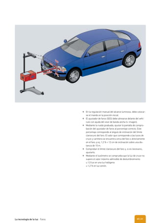 En la regulación manual del alcance luminoso, debe colocar-
se el mando en la posición inicial.
El ajustador de faros (SEG) debe alinearse delante del vehí-
culo con ayuda del visor de banda ancha (v. imagen).
Mediante la rueda graduada, ajustar la pantalla de compro-
bación del ajustador de faros al porcentaje correcto. Este
porcentaje corresponde al ángulo de inclinación del límite
claroscuro del faro. El valor que corresponde a las luces de
cruce y carretera se encuentra cerca del faro o directamente
en el faro, p ej. 1,2 % = 12 cm de inclinación sobre una dis-
tancia de 10 m.
Comprobar el límite claroscuro del faro y, si es necesario,.
ajustarlo.
Mediante el luxómetro se comprueba que la luz de cruce no
supere el valor máximo admisible de deslumbramiento
≤ 1,0 lux en una luz halógena
≤ 1,2 % en luz xenón.
| 61La tecnología de la luz Faros 60
 
