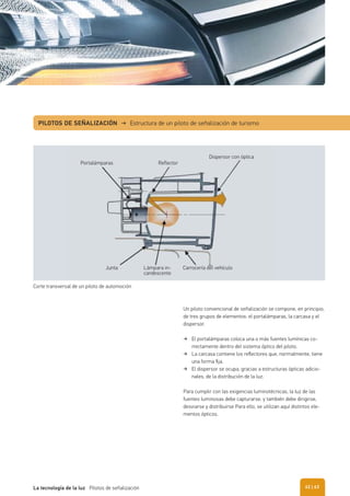PILOTOS DE SEÑALIZACIÓN → Estructura de un piloto de señalización de turismo
Un piloto convencional de señalización se compone, en principio,
de tres grupos de elementos: el portalámparas, la carcasa y el
dispersor.
El portalámparas coloca una o más fuentes lumínicas co-
rrectamente dentro del sistema óptico del piloto.
La carcasa contiene los reﬂectores que, normalmente, tiene
una forma ﬁja.
El dispersor se ocupa, gracias a estructuras ópticas adicio-
nales, de la distribución de la luz.
Para cumplir con las exigencias luminotécnicas, la luz de las
fuentes luminosas debe capturarse, y también debe dirigirse,
desviarse y distribuirse Para ello, se utilizan aquí distintos ele-
mentos ópticos.
Corte transversal de un piloto de automoción
Portalámparas Reflector
Junta Lámpara in-
candescente
Carrocería del vehículo
Dispersor con óptica
| 63La tecnología de la luz Pilotos de señalización 62
 