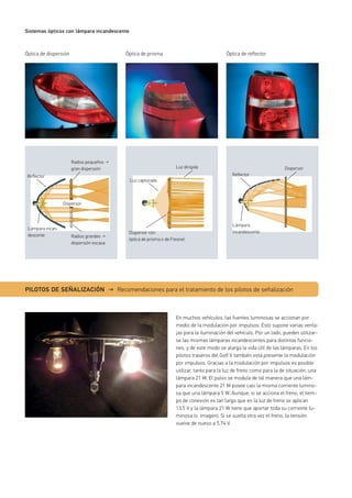 Sistemas ópticos con lámpara incandescente
Óptica de dispersión
En muchos vehículos, las fuentes luminosas se accionan por
medio de la modulación por impulsos. Esto supone varias venta-
jas para la iluminación del vehículo. Por un lado, pueden utilizar-
se las mismas lámparas incandescentes para distintas funcio-
nes, y de este modo se alarga la vida útil de las lámparas. En los
pilotos traseros del Golf V también está presente la modulación
por impulsos. Gracias a la modulación por impulsos es posible
utilizar, tanto para la luz de freno como para la de situación, una
lámpara 21 W. El pulso se modula de tal manera que una lám-
para incandescente 21 W posee casi la misma corriente lumino-
sa que una lámpara 5 W. Aunque, si se acciona el freno, el tiem-
po de conexión es tan largo que en la luz de freno se aplican
13,5 V y la lámpara 21 W tiene que aportar toda su corriente lu-
minosa (v. imagen). Si se suelta otra vez el freno, la tensión
vuelve de nuevo a 5,74 V.
Óptica de prisma Óptica de reflector
Dispersor
Lámpara
incandescente
Reflector
Radios pequeños →
gran dispersión
Radios grandes →
dispersión escasa
Reflector
Dispersor
Lámpara incan-
descente
Luz dirigida
Dispersor con
óptica de prisma o de Fresnel
Luz capturada
PILOTOS DE SEÑALIZACIÓN → Recomendaciones para el tratamiento de los pilotos de señalización
 