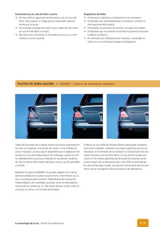 Consecuencias en caso de fallo o avería
No hay señal en alguna de las funciones, p ej. en la luz de
freno, esto supone un riesgo para la seguridad, especial-
mente por la noche
Se enciende el testigo de control en el cuadro de instrumen-
tos (control de fallos si existe)
Dos funciones luminosas se encienden a la vez, p. ej. inter-
mitente y luz de situación
Diagnóstico de fallos
Comprobar la lámpara y sustituirla en caso necesario
Comprobar que el portalámparas no presente corrosión ni
interrupciones del contacto
Comprobar el suministro de tensión, incluidos los fusibles
Comprobar que la conexión al enchufe no presenta corrosión
ni daños mecánicos
En vehículos con modulación por impulsos, comprobar la
señal con un osciloscopio/equipo de diagnóstico.
Todas las funciones de un piloto trasero funcionan solamente en
un nivel, sin importar si es de día, de noche, o si la mañana es
clara o nublada. La única opción disponible que se adapta al mal
tiempo es la luz antiniebla trasera. Sin embargo, a veces se utili-
za indebidamente y provoca molestias en los demás conducto-
res. No se ofrece información adicional, como p. ej. frenada débil
o a fondo.
Mediante el sistema ASIGNIS® es posible adaptar la luz de las
distintas señales de un piloto trasero (freno, intermitente, etc.) a
las circunstancias del momento. Dependiendo de la situación
meteorológica o de visibilidad, se puede variar la intensidad lu-
minosa de las señales (p. ej. más claras durante el día o más os-
curas por la noche, o en la señal de frenado).
PILOTOS DE SEÑALIZACIÓN → ASIGNIS® – Sistema de señalización adaptativo
El deseo de una señal de frenado diferenciada puede cumplirse,
entre otros métodos, mediante una mayor superficie para la se-
ñalización, el incremento de la claridad o la incorporación de una
mayor frecuencia en el intermitente. La luz de freno puede acti-
varse en tres niveles dependiendo del grado de desaceleración:
cuanto mayor sea la desaceleración, más LEDs se encenderán.
En caso de frenada a fondo, una sección intermitente de la luz de
freno roja se encarga de reforzar la función de advertencia.
| 65La tecnología de la luz Pilotos de señalización 64
 