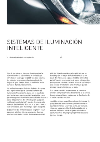 Sistema de asistencia a la conducción 67
SISTEMAS DE ILUMINACIÓN
INTELIGENTE
Uno de los primeros sistemas de asistencia a la
iluminación fue la luz dinámica de curvas cuya
introducción tuvo lugar en 2003. Con este sistema,
los módulos lumínicos oscilan dependiendo del
ángulo de giro. De este modo, la visibilidad en las
curvas se duplicó prácticamente.
Un perfeccionamiento de la luz dinámica de curvas
está representado por el Sistema Avanzado de
iluminación Frontal (AFS). Junto con el ángulo de
giro, se tiene en cuenta también la velocidad como
parámetro para la iluminación de la calzada. Gracias a
estos datos internos del vehículo y con ayuda del
rodillo del módulo VarioX®, pueden llevarse a cabo
diversas distribuciones de la luz, p. ej. para calles o
vías comarcales, para mal tiempo o para autopista.
El desarrollo del límite claroscuro adaptativo va un
paso más allá. Con ello, se generan las diversas
distribuciones de luz con los datos del entorno del
vehículo. Una cámara detecta los vehículo que se
acercan y que se alejan de nuestro vehículo y, con
ayuda del motor paso a paso, el rodillo del módulo
VarioX® se gira en un espacio de pocos milisegundos
en la posición correcta. Con ello, el haz de luz siempre
está situado directamente ante el vehículo que se
acerca o tras el vehículo que se aleja.
Si la luz de carretera no deslumbra, el conductor
circulará siempre con la luz de carretera. Si la cámara
detecta otros vehículos o peatones, la distribución de
la luz de carretera los evita.
Los LEDs ofrecen para el futuro la opción inversa. Ya
que pueden ser direccionables, pueden iluminarse
algunos elementos concretos, como, por ejemplo,
niños que juegan en el borde de la calzada. Así, la
atención del conductor se dirige en el momento
oportuno al foco del peligro y le permite reaccionar
con más tiempo.
 