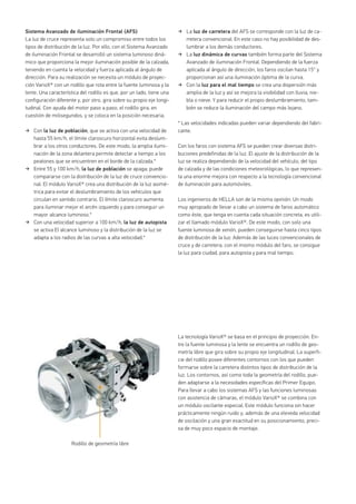 Sistema Avanzado de iluminación Frontal (AFS)
La luz de cruce representa solo un compromiso entre todos los
tipos de distribución de la luz. Por ello, con el Sistema Avanzado
de iluminación Frontal se desarrolló un sistema luminoso diná-
mico que proporciona la mejor iluminación posible de la calzada,
teniendo en cuenta la velocidad y fuerza aplicada al ángulo de
dirección. Para su realización se necesita un módulo de proyec-
ción VarioX® con un rodillo que rota entre la fuente luminosa y la
lente. Una característica del rodillo es que, por un lado, tiene una
configuración diferente y, por otro, gira sobre su propio eje longi-
tudinal. Con ayuda del motor paso a paso, el rodillo gira, en
cuestión de milisegundos, y se coloca en la posición necesaria.
Con la luz de población, que se activa con una velocidad de
hasta 55 km/h, el límite claroscuro horizontal evita deslum-
brar a los otros conductores. De este modo, la amplia ilumi-
nación de la zona delantera permite detectar a tiempo a los
peatones que se encuentren en el borde de la calzada.*
Entre 55 y 100 km/h, la luz de población se apaga; puede
compararse con la distribución de la luz de cruce convencio-
nal. El módulo VarioX® crea una distribución de la luz asimé-
trica para evitar el deslumbramiento de los vehículos que
circulan en sentido contrario. El límite claroscuro aumenta
para iluminar mejor el arcén izquierdo y para conseguir un
mayor alcance luminoso.*
Con una velocidad superior a 100 km/h, la luz de autopista
se activa El alcance luminoso y la distribución de la luz se
adapta a los radios de las curvas a alta velocidad.*
La luz de carretera del AFS se corresponde con la luz de ca-
rretera convencional. En este caso no hay posibilidad de des-
lumbrar a los demás conductores.
La luz dinámica de curvas también forma parte del Sistema
Avanzado de iluminación Frontal. Dependiendo de la fuerza
aplicada al ángulo de dirección, los faros oscilan hasta 15° y
proporcionan así una iluminación óptima de la curva.
Con la luz para el mal tiempo se crea una dispersión más
amplia de la luz y así se mejora la visibilidad con lluvia, nie-
bla o nieve. Y para reducir el propio deslumbramiento, tam-
bién se reduce la iluminación del campo más lejano.
* Las velocidades indicadas pueden variar dependiendo del fabri-
cante.
Con los faros con sistema AFS se pueden crear diversas distri-
buciones predefinidas de la luz. El ajuste de la distribución de la
luz se realiza dependiendo de la velocidad del vehículo, del tipo
de calzada y de las condiciones meteorológicas, lo que represen-
ta una enorme mejora con respecto a la tecnología convencional
de iluminación para automóviles.
Los ingenieros de HELLA son de la misma opinión: Un modo
muy apropiado de llevar a cabo un sistema de faros automático
como éste, que tenga en cuenta cada situación concreta, es utili-
zar el llamado módulo VarioX®. De este modo, con solo una
fuente luminosa de xenón, pueden conseguirse hasta cinco tipos
de distribución de la luz: Además de las luces convencionales de
cruce y de carretera, con el mismo módulo del faro, se consigue
la luz para ciudad, para autopista y para mal tiempo.
La tecnología VarioX® se basa en el principio de proyección. En-
tre la fuente luminosa y la lente se encuentra un rodillo de geo-
metría libre que gira sobre su propio eje longitudinal. La superfi-
cie del rodillo posee diferentes contornos con los que pueden
formarse sobre la carretera distintos tipos de distribución de la
luz. Los contornos, así como toda la geometría del rodillo, pue-
den adaptarse a la necesidades específicas del Primer Equipo.
Para llevar a cabo los sistemas AFS y las funciones luminosas
con asistencia de cámaras, el módulo VarioX® se combina con
un módulo oscilante especial. Este módulo funciona sin hacer
prácticamente ningún ruido y, además de una eleveda velocidad
de oscilación y una gran exactitud en su posicionamiento, preci-
sa de muy poco espacio de montaje.
Rodillo de geometría libre
 