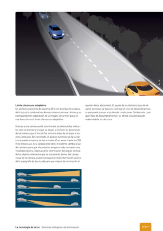 Límite claroscuro adaptativo
Un perfeccionamiento del sistema AFS con distribución estática
de la luz es la combinación de este sistema con una cámara y su
correspondiente elaboración de la imagen. Un primer paso en
esa dirección es el límite claroscuro adaptativo:
Gracias a una cámara en la zona frontal, se detectan los vehícu-
los que se acercan y los que se alejan, y los faros se posicionan
de tal manera que el haz de luz termina antes de alcanzar a los
otros vehículos. De este modo, el alcance luminoso de la luz de
cruce puede aumentar de los actuales 65 m aprox. hasta los 200
m (3 líneas Lux). Si la calzada está libre, el sistema cambia a luz
de carretera para que el conductor tenga en todo momento una
visibilidad óptima. Además de la información del ángulo vertical
de los objetos relevantes que se encuentren dentro del campo
visual de la cámara, puede conseguirse más información acerca
de la topografía de la calzada para que mejore la iluminación al
aportar datos adicionales. El ajuste de los distintos tipos de al-
cance luminoso se basa en controlar el nivel de deslumbramien-
to que puede causar a los demás conductores. Se descarta cual-
quier tipo de deslumbramiento y se ofrece una distribución
máxima de la luz de cruce.
| 69La tecnología de la luz Sistemas inteligentes de iluminación 68
 