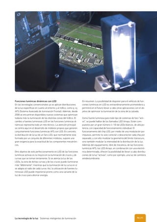 Funciones lumínicas dinámicas con LED
En las tecnologías convencionales ya se aplican distribuciones
de la luz específicas en cuanto al entorno y al tráfico, como p. ej.
AFS (Sistema Avanzado de iluminación Frontal). Además, desde
2008 se encuentran disponibles nuevos sistemas que optimizan
todavía más la iluminación de las distintas zonas del tráfico. El
cambio a fuentes luminosas LED en las funciones lumínicas di-
námicas representa todo un reto técnico. La atención principal
se centra aquí en el desarrollo de módulos propios que generen
conjuntamente funciones lumínicas AFS con LED. En concreto,
la distribución de la luz de un faro LED, que normalmente está
formado por un conjunto de diferentes módulos, supone una
gran exigencia para la exactitud de los componentes mecatróni-
cos.
Otro objetivo de este perfeccionamiento en LED de las funciones
lumínicas activas es la mejora en la iluminación de cruces y de
curvas que se toman lentamente. Si se atenúa la luz de los
LEDs, la zona de dichas curvas y de los cruces puede iluminarse
más “débilmente”, mientras que la iluminación de la curva en sí
se adapta al radio de cada curva. Así, la utilización de fuentes lu-
minosas LED puede imponerse pronto como una variante de la
luz de cruce para ahorrar energía.
En resumen: La posibilidad de disponer para el vehículo de fun-
ciones lumínicas en LED es extraordinariamente prometedora y
permitirá en el futuro llevar a cabo otras aplicaciones con el ob-
jetivo de optimizar la iluminación de la zona de la calzada.
Como fuente luminosa para todo tipo de sistemas de faro “acti-
vo”, se puede hablar de los llamados LED Arrays. Están com-
puestos por un gran número (> 10) de LEDs blancos, de alta po-
tencia, con capacidad de funcionamiento individual. El
funcionamiento del chip LED, por medio de una modulación por
impulsos, permite no solo conectar o desconectar cada chip por
separado, y con ello modular la geometría del límite claroscuro,
sino también modular la intensidad de la distribución de la luz.
Además del equipamiento, libre de mecánica, de las funciones
lumínicas AFS, los LED Arrays, en combinación con una electró-
nica determinada, ofrecen la posibilidad de llevar a cabo distribu-
ciones de la luz “activas”, como por ejemplo, una luz de carretera
antideslumbrante.
| 71La tecnología de la luz Sistemas inteligentes de iluminación 70
 