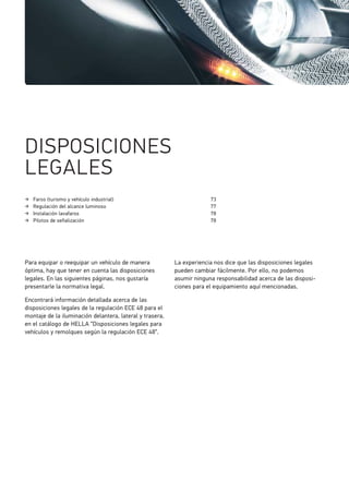 Faros (turismo y vehículo industrial) 73
Regulación del alcance luminoso 77
Instalación lavafaros 78
Pilotos de señalización 78
DISPOSICIONES
LEGALES
Para equipar o reequipar un vehículo de manera
óptima, hay que tener en cuenta las disposiciones
legales. En las siguientes páginas, nos gustaría
presentarle la normativa legal.
Encontrará información detallada acerca de las
disposiciones legales de la regulación ECE 48 para el
montaje de la iluminación delantera, lateral y trasera,
en el catálogo de HELLA “Disposiciones legales para
vehículos y remolques según la regulación ECE 48“.
La experiencia nos dice que las disposiciones legales
pueden cambiar fácilmente. Por ello, no podemos
asumir ninguna responsabilidad acerca de las disposi-
ciones para el equipamiento aquí mencionadas.
 
