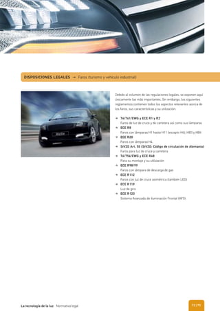 DISPOSICIONES LEGALES → Faros (turismo y vehículo industrial)
Debido al volumen de las regulaciones legales, se exponen aquí
únicamente las más importantes. Sin embargo, los siguientes
reglamentos contienen todos los aspectos relevantes acerca de
los faros, sus características y su utilización:
76/761/EWG y ECE R1 y R2
Faros de luz de cruce y de carretera así como sus lámparas
ECE R8
Faros con lámparas H1 hasta H11 (excepto H4), HB3 y HB4
ECE R20
Faros con lámparas H4
StVZO Art. 50 (StVZO: Código de circulación de Alemania)
Faros para luz de cruce y carretera
76/756/EWG y ECE R48
Para su montaje y su utilización
ECE R98/99
Faros con lámpara de descarga de gas
ECE R112
Faros con luz de cruce asimétrica (también LED)
ECE R119
Luz de giro
ECE R123
Sistema Avanzado de iluminación Frontal (AFS)
| 73La tecnología de la luz Normativa legal 72
 