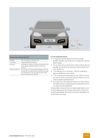 máx.
1500 mmmín.
250 mm*mín.
600 mm**
máx.
400 mm***
Faro para luz antiniebla (opcional)
Cantidad Dos, color blanco o amarillo claro
En anchura Ninguna disposición especial
En altura No puede ser superior a la de los faros para luz de
cruce, según regulación ECE, pero como mín.
250 mm
Conexión eléctrica Con luz de cruce y de carretera También con la luz
de posición si la superficie de emisión de la luz del
faro antiniebla no está más lejos de 400 mm del
punto más exterior en anchura.
Luz de conducción diurna
La legislación permite diferentes tipos de montaje.
Se deben respetar unas distancias y un ángulo de irradiación
determinados.
* Si se utiliza como luz de posición, la altura mínima de mon-
taje debe ser de 350 mm y la distancia máxima desde el ex-
terior de 400 mm.
** En vehículos con un ancho de < 1300 mm, la distancia
debe ser de 400 mm como mínimo.
*** Si se utiliza como luz de posición, máx. 400 mm. Si el pi-
loto solo se utiliza como luz de conducción diurna, no es ne-
cesario respetar esta delimitación.
Si se utiliza la luz de conducción diurna como piloto de posi-
ción, debe anularse completamente la luz de posición de se-
rie, según normativa ECE R 48.*
Si desea saber más acerca de la normativa legal vigente o acer-
ca de las disposiciones de montaje, infórmese en internet o en
un taller especializado. Encontrará información detallada en las
instrucciones de montaje.
| 75La tecnología de la luz Normativa legal 74
 