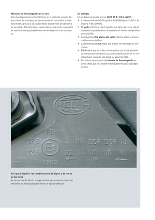 Números de homologación en el faro
Para los dispositivos luminotécnicos en el vehículo, existen dis-
posiciones de montaje y de funcionamiento, nacionales e inter-
nacionales, gracias a las cuales estos dispositivos se fabrican y
se aprueban. Para los faros, existen denominaciones especiales
de autorización que pueden verse en el dispersor o en la carca-
sa.
Guía para descifrar las combinaciones de dígitos y de letras
de los faros
En la carcasa del faro (v. imagen arriba) se encuentran todas las
versiones de faros que puede llevar un tipo de vehículo.
Un ejemplo
En un dispersor puede leerse: HC/R 25 E1 02 A 44457:
La denominación HC/R signiﬁca: H de Halógeno, C de luz de
cruce y R de carretera.
El guión entre la C y la R signiﬁca que la luz de cruce y la de
carretera no pueden estar encendidas al mismo tiempo (faro
principal H4).
La siguiente cifra acerca del valor informa sobre la intensi-
dad luminosa del faro.
La denominación E1 indica que el faro se homologó en Ale-
mania.
02 A indica que en el faro se encuentra una luz de posición
(luz de estacionamiento) (A), cuya especiﬁcicación se ha mo-
diﬁcado por segunda vez desde su aparición (02).
Por último se encuentra el número de homologación de
cinco cifras que se concede individualmente para cada tipo
de faro.
 
