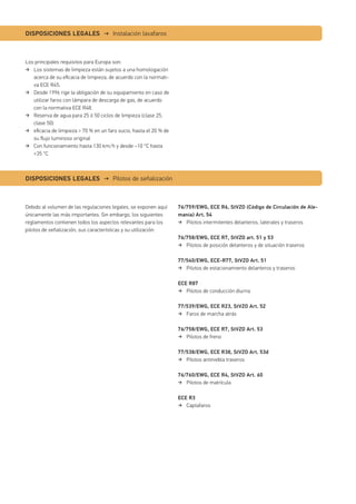 Los principales requisitos para Europa son:
Los sistemas de limpieza están sujetos a una homologación
acerca de su eﬁcacia de limpieza, de acuerdo con la normati-
va ECE R45.
Desde 1996 rige la obligación de su equipamiento en caso de
utilizar faros con lámpara de descarga de gas, de acuerdo
con la normativa ECE R48.
Reserva de agua para 25 ó 50 ciclos de limpieza (clase 25,
clase 50)
eﬁcacia de limpieza > 70 % en un faro sucio, hasta el 20 % de
su ﬂujo luminoso original
Con funcionamiento hasta 130 km/h y desde –10 °C hasta
+35 °C
Debido al volumen de las regulaciones legales, se exponen aquí
únicamente las más importantes. Sin embargo, los siguientes
reglamentos contienen todos los aspectos relevantes para los
pilotos de señalización, sus características y su utilización:
76/759/EWG, ECE R6, StVZO (Código de Circulación de Ale-
mania) Art. 54
Pilotos intermitentes delanteros, laterales y traseros
76/758/EWG, ECE R7, StVZO art. 51 y 53
Pilotos de posición delanteros y de situación traseros
77/540/EWG, ECE-R77, StVZO Art. 51
Pilotos de estacionamiento delanteros y traseros
ECE R87
Pilotos de conducción diurna
77/539/EWG, ECE R23, StVZO Art. 52
Faros de marcha atrás
76/758/EWG, ECE R7, StVZO Art. 53
Pilotos de freno
77/538/EWG, ECE R38, StVZO Art. 53d
Pilotos antiniebla traseros
76/760/EWG, ECE R4, StVZO Art. 60
Pilotos de matrícula
ECE R3
Captafaros
DISPOSICIONES LEGALES → Instalación lavafaros
DISPOSICIONES LEGALES → Pilotos de señalización
 