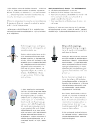 Existen dos tipos distintos de lámparas halógenas. Las lámparas
H1, H3, H7, H9, H11, HB3 solo tiene un filamento espiral incan-
descente. Se utilizan para la luz de cruce y para la luz de carrere-
ra. La lámpara H4 posee dos filamentos incandescentes, uno
para la luz de cruce y otro para la de carretera.
El filamento de incandescencia para la luz de cruce está provisto
de una cubierta. Su función es cubrir la parte de la luz que des-
lumbra y crear el límite claroscuro.
Las lámparas H1+30/50/90 y H4+30/50/90 son perfecciona-
mientos de las lámparas convencionales H1 y H4 con un relleno
de un gas protector.
Ventajas/Diferencias con respecto a una lámpara estándar
El ﬁlamento de incandescencia es más ﬁno
Puede funcionar con temperaturas más elevadas
Mayor luminancia, hasta un 30/50/90 % más entre 50 y 100
metros delante del vehículo y una iluminación de la
calzada hasta 20 metros más larga
Mayor seguridad en la conducción, incluso de noche o con
mal tiempo
La lámpara H7 posee, en comparación con la H1, una mayor
densidad luminosa, un menor consumo de energía y una mejor
calidad de la luz. También están disponibles como H7+30/50/90.
En lo que respecta a los intermitentes,
hasta hace poco solo se utilizaban lámpa-
ras lacadas en color ámbar. Para los con-
ductores preocupados por la estética,
también existen las lámparas Magic Star,
o efecto espejo, para los intermitentes.
Excepto cuando están funcionando, ape-
nas se ven dentro del reflector plateado.
Solo cuando se encienden, transmiten la
característica luz ámbar con la claridad
habitual. Aplicando varias capas de colo-
res de interferencia sobre la ampolla de la
lámpara, se eliminan determinadas par-
tes del espectro lumínico, emitidas por el
filamento espiral incandescente. Solo la
parte ámbar atraviesa las capas y se hace
visible.
Desde hace algún tiempo, las lámparas
halógenas también están disponibles con
una estética de color azul.
Al contrario de lo que ocurre con las lám-
paras halógenas convencionales, estas
lámparas tienen una luz blanca azulada
(de hasta 4000 K) muy similar a la luz del
día. Para el ojo, la luz tiene una apariencia
más clara y transmite más contrastes, lo
que permite conducir más tiempo y de
forma más relajada. Sin embargo, esta
impresión es subjetiva. Aun con todo, las
lámparas + 30/50/90 están indicadas
para quienes buscan el máximo en po-
tencia luminosa.
Lámparas de descarga de gas
Las lámparas de descarga de gas gene-
ran luz de acuerdo con el principio físico
de la descarga eléctrica.
Mediante la aplicación de una tensión de
encendido por parte de la bobina de reac-
tancia (hasta 23 KV en la 3ª generación de
balastros de HELLA), el gas se ioniza en-
tre los electrodos de la lámpara (rellena-
do de gas noble de xenón y una mezcla
de metales y haluros de metales), y con
ayuda de un arco voltaico se excita hasta
producir luz.
Durante el suministro controlado de co-
rriente alterna (aprox. 400 Hz), las sus-
tancias líquidas y sólidas se vaporizan de-
bido a las altas temperaturas. La lámpara
no alcanza toda su claridad hasta pasa-
dos unos segundos, cuando todos los
componentes se han ionizado.
Para evitar la destrucción de la lámpara
causada por un aumento incontrolado de
la corriente, ésta se ve regulada por la
bobina de reactancia. Cuando se llega al
rendimiento luminoso pleno, solo se ne-
cesita una tensión de servicio (no una
tensión de encendido) de 85 V para poder
mantener el proceso físico.
El flujo luminoso, el rendimiento lumino-
so, la densidad luminosa y la vida útil son
considerablemente mejores que en las
lámparas halógenas.
 
