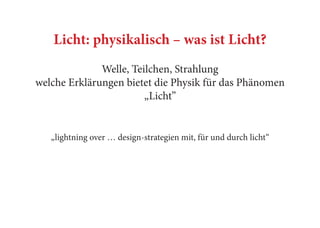 Licht: physikalisch – was ist Licht?
Welle, Teilchen, Strahlung
welche Erklärungen bietet die Physik für das Phänomen
„Licht”
„lightning over … design-strategien mit, für und durch licht“
 