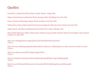 Quellen
Grimsehl, E.: Lehrbuch der Physik, Band 3, Optik, Teubner, Leipzig 1988.
Klages, Gerhard: Kurzes Lehrbuch der Physik, Springer, Berlin, Heidelberg, New York 1990.
Kruisz, Christian; Hitzenberger, Regina: Physik verstehen, UTB, Wien 2005.
Niedrig, Heinz (Hrsg): Optik, Lehrbuch der Experimentalphysik, Walter de Gruyter, Berlin, New York 1993.
Popper, Karl R.: Die offene Gesellschaft und ihre Feinde, Teil 2, Pieper, Tübingen 1992.
Pitka, Rudolf; Bohrmann, Steffen; Stöcker, Horst; Terlecki, Georg; Zetschke, Hartmut: Physik, Der Grundkurs, Harri Deutsch,
Frankfurt am Main 2005.
http://www.chemgapedia.de/vsengine/glossary/de/korpuskulartheorie.glos.html
15.09.15
https://www.uni-oldenburg.de/physik/studium/physik-studieren-in-oldenburg/was-sie-schon-immer/wie-schwer-ist-licht/
15.09.15
http://www.opensociety.de/Web1/Popper/popper02.htm
21.09.15
http://www.physik.fu-berlin.de/studium/schulkontakte/physlab/labor/img/Lichtbeugung.pdf
21.09.15
http://www.sos-halberstadt.bildung-lsa.de/schwaenke/pdf/DieSchildbuergerbaueneinRathaus.pdf
28.09.15
 