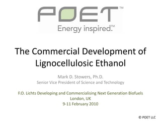 The Commercial Development of Lignocellulosic Ethanol Mark D. Stowers, Ph.D. Senior Vice President of Science and Technology F.O. Lichts Developing and Commercialising Next Generation Biofuels London, UK 9-11 February 2010 © POET LLC 