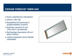 OSRAM ORBEOS ®  RMW-046 Keine Leiterbahnen erforderlich 2700 K, CRI >85 Spiegelnde Erscheinung im ausgeschalteten Zustand Dimmbar zwischen 0 und 1700 cd/m 2  Leuchtdichte Rechteckige Geometrie (40 cm 2  aktive Fläche) Leichte Integration durch flexible Leiterplatte 