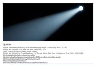 Quellen
Prof. Dr. Schönhammer; Einführung in die Wahrnehmungspsychologie; Facultas Verlag 2013; S. 141-162
Prof. Dr. med. Augustin; Felzer: Rund ums Auge; Trias Verlag S. 11-21
Harald Küppers: Farbenlehre; Dumont Verlag; S. 68-89
Prof. Dr. med Wedrich; Prof. Dr. med. Faschinger; Prof. Dr. med. Schmut: Mein Auge; Verlagshaus der Ärzte 2010; S. 8-18; 230-238
http://www.facharbeit.it/sehen-mit-auge-oder-gehirn/
https://www.dasgehirn.info/wahrnehmen/sehen/sehen-2013-k-ein-selbstverstaendliches-wunder
http://www.brainbus.ch/ﬁles/brainbus_factsheet_sehsinn.pdf
https://de.wikipedia.org/wiki/Netzhaut
http://www.spektrum.de/lexikon/neurowissenschaft/photorezeptoren/9873
 