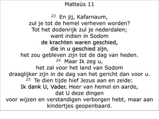 Matteüs 11
23 En jij, Kafarnaum,
zul je tot de hemel verheven worden?
Tot het dodenrijk zul je nederdalen;
want indien in Sodom
de krachten waren geschied,
die in u geschied zijn,
het zou gebleven zijn tot de dag van heden.
24 Maar Ik zeg u,
het zal voor het land van Sodom
draaglijker zijn in de dag van het gericht dan voor u.
25 Te dien tijde hief Jezus aan en zeide:
Ik dank U, Vader, Heer van hemel en aarde,
dat U deze dingen
voor wijzen en verstandigen verborgen hebt, maar aan
kindertjes geopenbaard.
 