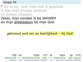 Jesaja 49
4 En ik zei: voor niets heb ik gearbeid,
ik heb mijn energie gesloopt
en zinloos uitgeput.
Zeker, mijn oordeel is bij JAHWEH
en mijn arbeidsloon bij mijn God.
gekroond met eer en heerlijkheid - bij God!
 