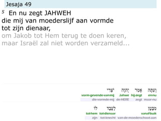 Jesaja 49
5 En nu zegt JAHWEH
die mij van moederslijf aan vormde
tot zijn dienaar,
om Jakob tot Hem terug te doen keren,
maar Israël zal niet worden verzameld...
 