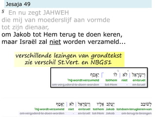 Jesaja 49
5 En nu zegt JAHWEH
die mij van moederslijf aan vormde
tot zijn dienaar,
om Jakob tot Hem terug te doen keren,
maar Israël zal niet worden verzameld...
verschillende lezingen van grondtekst
zie verschil St.Vert. en NBG51
 